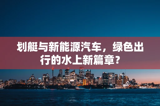 划艇与新能源汽车，绿色出行的水上新篇章？
