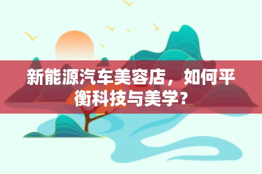 新能源汽车美容店，如何平衡科技与美学？