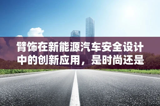 臂饰在新能源汽车安全设计中的创新应用，是时尚还是必需？
