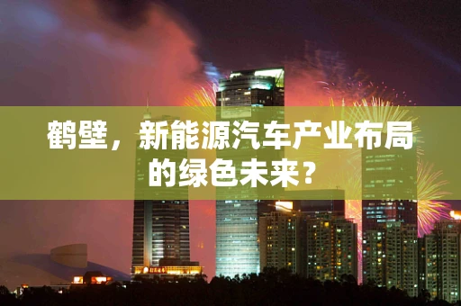 鹤壁，新能源汽车产业布局的绿色未来？