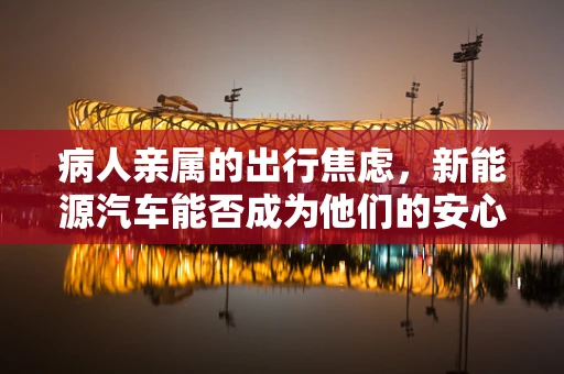 病人亲属的出行焦虑，新能源汽车能否成为他们的安心之选？