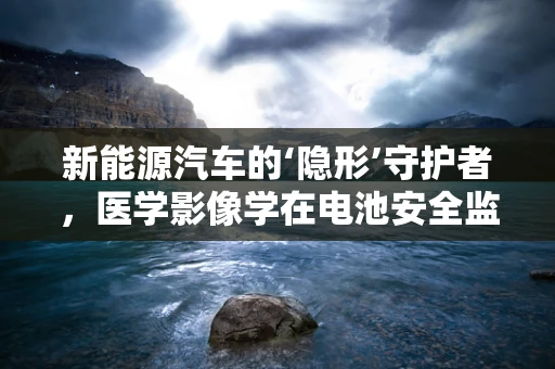 新能源汽车的‘隐形’守护者，医学影像学在电池安全监测中的应用？