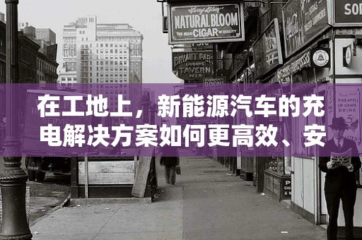 在工地上，新能源汽车的充电解决方案如何更高效、安全？