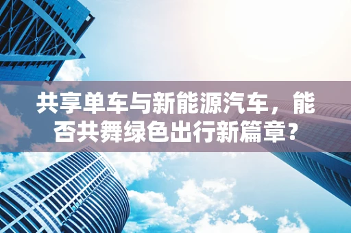 共享单车与新能源汽车，能否共舞绿色出行新篇章？