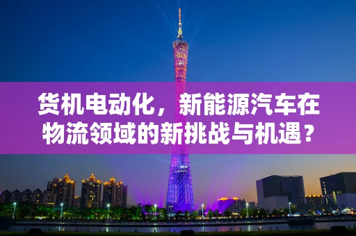 货机电动化，新能源汽车在物流领域的新挑战与机遇？