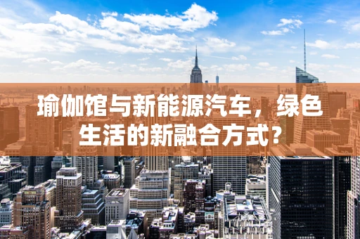 瑜伽馆与新能源汽车，绿色生活的新融合方式？