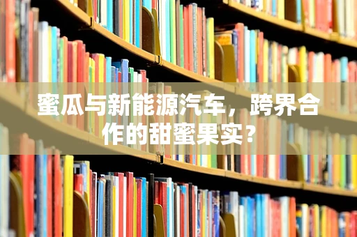 蜜瓜与新能源汽车，跨界合作的甜蜜果实？