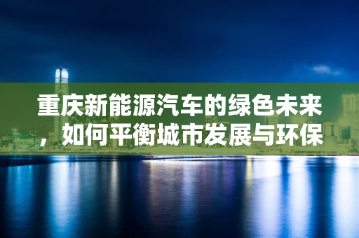 重庆新能源汽车的绿色未来，如何平衡城市发展与环保需求？