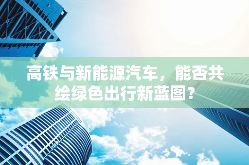 高铁与新能源汽车，能否共绘绿色出行新蓝图？