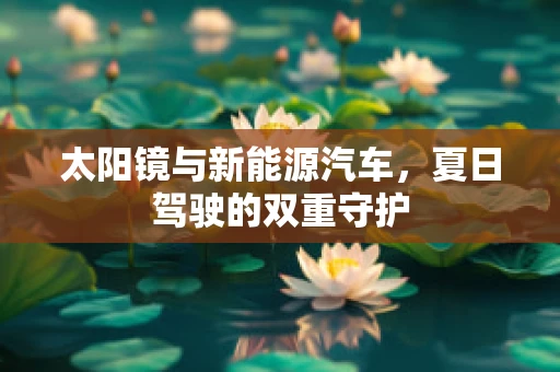 太阳镜与新能源汽车，夏日驾驶的双重守护