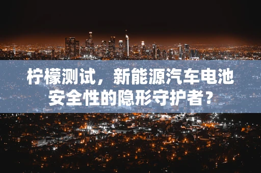 柠檬测试，新能源汽车电池安全性的隐形守护者？