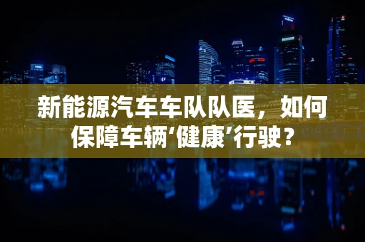 新能源汽车车队队医，如何保障车辆‘健康’行驶？