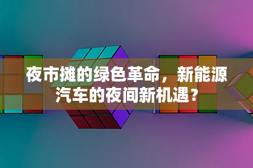 夜市摊的绿色革命，新能源汽车的夜间新机遇？