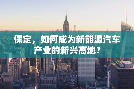 保定，如何成为新能源汽车产业的新兴高地？