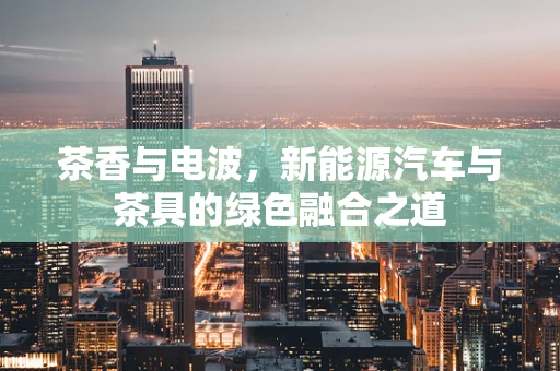 茶香与电波，新能源汽车与茶具的绿色融合之道