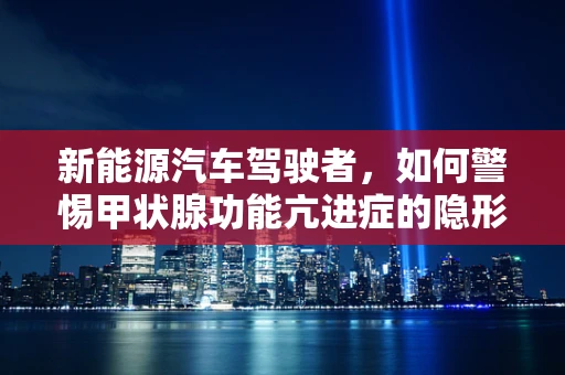 新能源汽车驾驶者，如何警惕甲状腺功能亢进症的隐形威胁？
