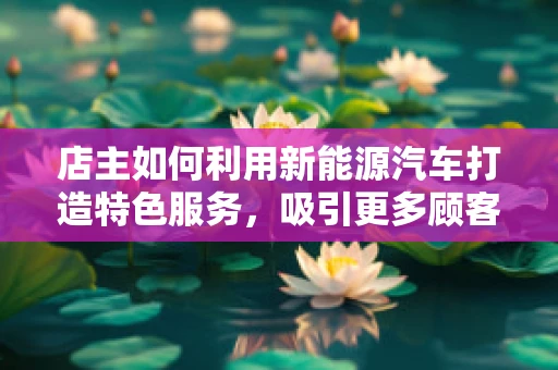 店主如何利用新能源汽车打造特色服务，吸引更多顾客？