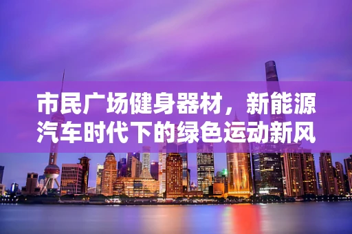 市民广场健身器材，新能源汽车时代下的绿色运动新风尚？
