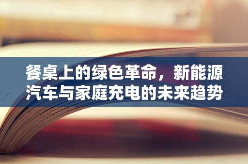 餐桌上的绿色革命，新能源汽车与家庭充电的未来趋势
