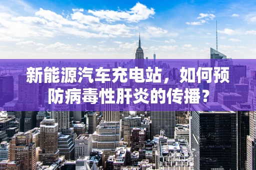 新能源汽车充电站，如何预防病毒性肝炎的传播？