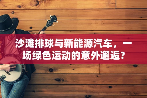 沙滩排球与新能源汽车，一场绿色运动的意外邂逅？
