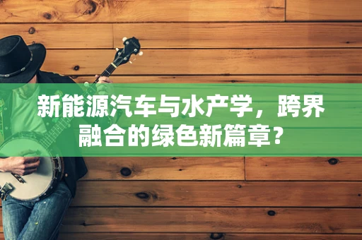 新能源汽车与水产学，跨界融合的绿色新篇章？