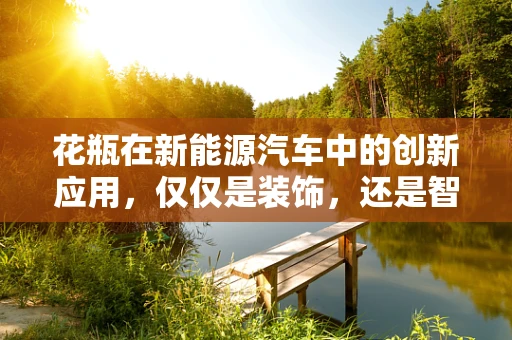花瓶在新能源汽车中的创新应用，仅仅是装饰，还是智能储电的未来？