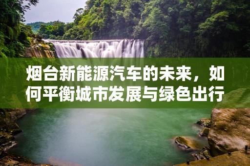 烟台新能源汽车的未来，如何平衡城市发展与绿色出行？
