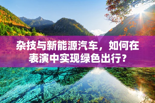 杂技与新能源汽车，如何在表演中实现绿色出行？