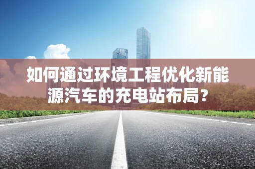 如何通过环境工程优化新能源汽车的充电站布局？