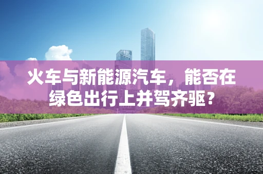 火车与新能源汽车，能否在绿色出行上并驾齐驱？