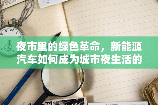 夜市里的绿色革命，新能源汽车如何成为城市夜生活的新宠？