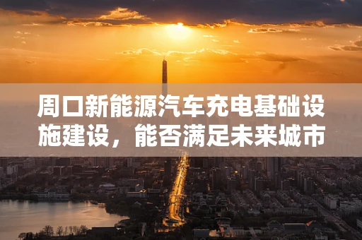 周口新能源汽车充电基础设施建设，能否满足未来城市发展的需求？