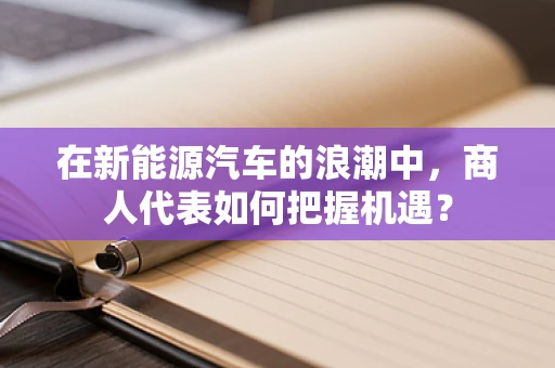 在新能源汽车的浪潮中，商人代表如何把握机遇？