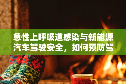 急性上呼吸道感染与新能源汽车驾驶安全，如何预防驾驶中的健康风险？