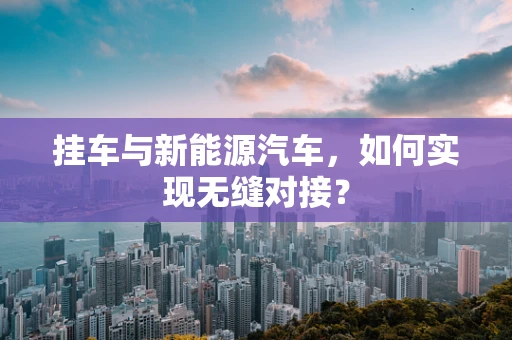 挂车与新能源汽车，如何实现无缝对接？