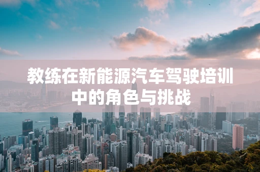 教练在新能源汽车驾驶培训中的角色与挑战