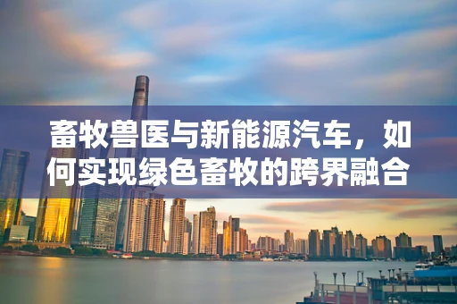 畜牧兽医与新能源汽车，如何实现绿色畜牧的跨界融合？