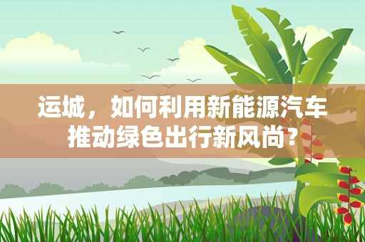 运城，如何利用新能源汽车推动绿色出行新风尚？