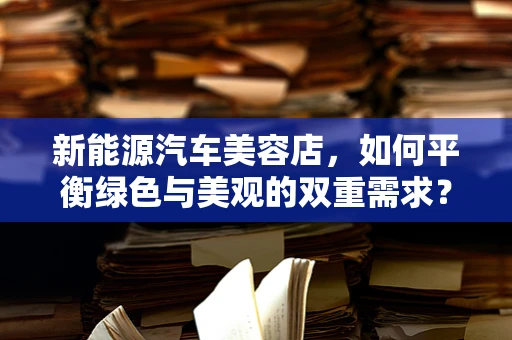 新能源汽车美容店，如何平衡绿色与美观的双重需求？