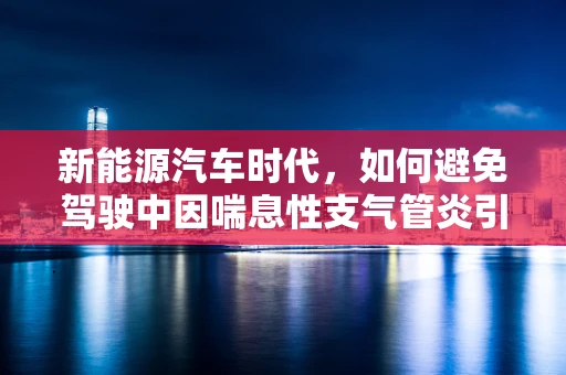 新能源汽车时代，如何避免驾驶中因喘息性支气管炎引发的健康风险？