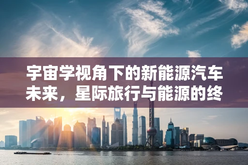 宇宙学视角下的新能源汽车未来，星际旅行与能源的终极解法？