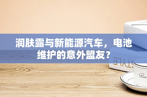 润肤露与新能源汽车，电池维护的意外盟友？