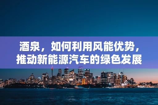 酒泉，如何利用风能优势，推动新能源汽车的绿色发展？