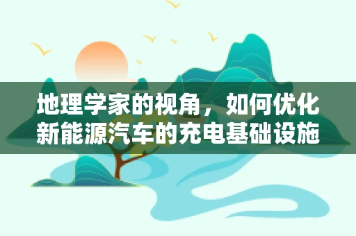地理学家的视角，如何优化新能源汽车的充电基础设施布局？