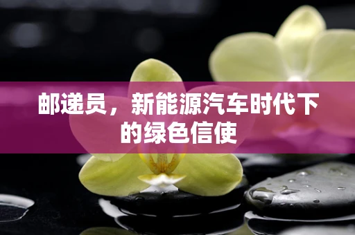 邮递员，新能源汽车时代下的绿色信使