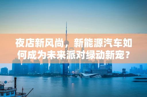 夜店新风尚，新能源汽车如何成为未来派对绿动新宠？