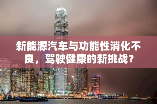 新能源汽车与功能性消化不良，驾驶健康的新挑战？