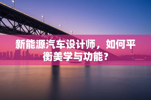 新能源汽车设计师，如何平衡美学与功能？