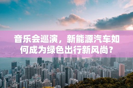 音乐会巡演，新能源汽车如何成为绿色出行新风尚？